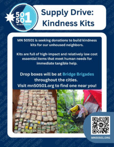 MN 50501 is seeking donations to build kindness kits for our unhoused neighbors. Kits are full of high-impact and relatively low cost essential items that meet human needs for immediate tangible help. Drop boxes will be at Bridge Brigades throughout the cities. Visit mn50501.org to find one near you! Caption: MN 50501 is seeking donations to build kindness kits for our unhoused neighbors. Kits are full of high-impact and relatively low cost essential items that meet human needs for immediate tangible help. Drop boxes will be at Bridge Brigades throughout the cities. Visit mn50501.org to find one near you! Donations needed: Adhesive Bandages Anti Itch Cream Antibiotics Baby Wipes Blankets Bottled Water Bug Spray Burn Gel/cream BZK Towlettes Cleansing Wipes Clothings (Gender Neutral) Combs Condoms Dental Floss Deodorant Emergency Blankets Gauze Pads Gauze Rolls Hair Brushes Hand Warmers Menstrual Products Shampoo Single-Serve OTC Painkillers Sleeping Bags Snacks (No Nuts) Socks Sunscreen Tarps Tents Toothpaste Toothbrushes Towels